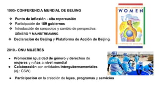 1995- CONFERENCIA MUNDIAL DE BEIJING
❖ Punto de inflexión - alta repercusión
❖ Participación de 189 gobiernos
❖ Introducción de conceptos y cambio de perspectiva:
2010.- ONU MUJERES
GÉNERO Y MAINSTREAMING
❖ Declaración de Beijing y Plataforma de Acción de Beijing
● Promoción igualdad de género y derechos de
mujeres y niñas a nivel mundial
● Colaboración con entidades intergubernamentales
(ej.: CSW)
● Participación en la creación de leyes, programas y servicios
 