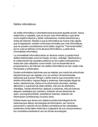 ”
Delitos informáticos
Un delito informático o ciberdelincuenciaes toda aquella acción, típica,
antijurídica y culpable, que se da por vías informáticas o que tiene
como objetivo destruir y dañar ordenadores,medios electrónicos y
redes de Internet. Debido a que la informática se mueve más rápido
que la legislación, existen conductas criminales por vías informáticas
que no pueden considerarse como delito,según la "Teoríadel delito",
por lo cual se definen como abusos informáticos,y parte de la
criminalidad informática.
La criminalidad informática tiene un alcance mayor y puede incluir
delitos tradicionales como el fraude, el robo, chantaje, falsificacióny
la malversación de caudales públicos en los cuales ordenadores y
redes han sido utilizados como medio.Con el desarrollo de la
programacióny de Internet, los delitos informáticos se han vuelto más
frecuentes y sofisticados.
Existen actividades delictivas que se realizan por medio de estructuras
electrónicas que van ligadas a un sin número de herramientas
delictivas que buscan infringir y dañar todo lo que encuentren en el
ámbito informático: ingreso ilegal a sistemas,interceptado ilegal de
redes,interferencias, daños en la información (borrado, dañado,
alteración o supresiónde data crédito), mal uso de artefactos,
chantajes, fraude electrónico,ataques a sistemas,robo de bancos,
ataques realizados por crackers, violación de los derechos de
autor, pornografíainfantil, pedofiliaen Internet, violación de
información confidencialy muchos otros.
Existen leyes que tienen por objeto la protecciónintegral de los
sistemas que utilicen tecnologías de información, así como la
prevención y sanción de los delitos cometidosen las variedades
existentes contra tales sistemas o cualquiera de sus componenteso
los cometidosmediante el uso de dichas tecnologías.
 