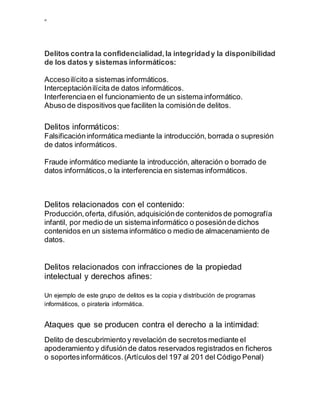 ”
Delitos contra la confidencialidad,la integridady la disponibilidad
de los datos y sistemas informáticos:
Accesoilícito a sistemas informáticos.
Interceptaciónilícita de datos informáticos.
Interferenciaen el funcionamiento de un sistema informático.
Abuso de dispositivos que faciliten la comisiónde delitos.
Delitos informáticos:
Falsificacióninformática mediante la introducción, borrada o supresión
de datos informáticos.
Fraude informático mediante la introducción, alteración o borrado de
datos informáticos,o la interferencia en sistemas informáticos.
Delitos relacionados con el contenido:
Producción,oferta, difusión, adquisiciónde contenidos de pornografía
infantil, por medio de un sistemainformático o posesiónde dichos
contenidos en un sistema informático o medio de almacenamiento de
datos.
Delitos relacionados con infracciones de la propiedad
intelectual y derechos afines:
Un ejemplo de este grupo de delitos es la copia y distribución de programas
informáticos, o piratería informática.
Ataques que se producen contra el derecho a la intimidad:
Delito de descubrimiento y revelación de secretosmediante el
apoderamiento y difusión de datos reservados registrados en ficheros
o soportesinformáticos.(Artículos del 197 al 201 del Código Penal)
 