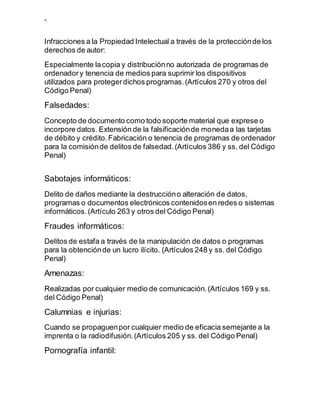 ”
Infracciones a la Propiedad Intelectual a través de la protecciónde los
derechos de autor:
Especialmente lacopia y distribuciónno autorizada de programas de
ordenadory tenencia de medios para suprimir los dispositivos
utilizados para protegerdichos programas.(Artículos 270 y otros del
Código Penal)
Falsedades:
Concepto de documento como todo soporte material que exprese o
incorpore datos. Extensión de la falsificaciónde monedaa las tarjetas
de débito y crédito.Fabricación o tenencia de programas de ordenador
para la comisiónde delitos de falsedad.(Artículos 386 y ss. del Código
Penal)
Sabotajes informáticos:
Delito de daños mediante la destruccióno alteración de datos,
programas o documentos electrónicos contenidosen redes o sistemas
informáticos.(Artículo 263 y otros del Código Penal)
Fraudes informáticos:
Delitos de estafa a través de la manipulación de datos o programas
para la obtenciónde un lucro ilícito. (Artículos 248 y ss. del Código
Penal)
Amenazas:
Realizadas por cualquier medio de comunicación.(Artículos 169 y ss.
del Código Penal)
Calumnias e injurias:
Cuando se propaguenpor cualquier medio de eficacia semejante a la
imprenta o la radiodifusión.(Artículos 205 y ss. del Código Penal)
Pornografía infantil:
 