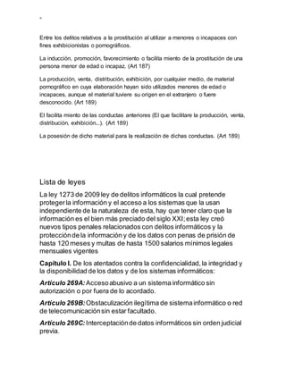 ”
Entre los delitos relativos a la prostitución al utilizar a menores o incapaces con
fines exhibicionistas o pornográficos.
La inducción, promoción, favorecimiento o facilita miento de la prostitución de una
persona menor de edad o incapaz. (Art 187)
La producción, venta, distribución, exhibición, por cualquier medio, de material
pornográfico en cuya elaboración hayan sido utilizados menores de edad o
incapaces, aunque el material tuviere su origen en el extranjero o fuere
desconocido. (Art 189)
El facilita miento de las conductas anteriores (El que facilitare la producción, venta,
distribución, exhibición...). (Art 189)
La posesión de dicho material para la realización de dichas conductas. (Art 189)
Lista de leyes
La ley 1273 de 2009 ley de delitos informáticos la cual pretende
protegerla información y el acceso a los sistemas que la usan
independiente de la naturaleza de esta, hay que tener claro que la
información es el bien más preciado del siglo XXI;esta ley creó
nuevos tipos penales relacionados con delitos informáticos y la
protecciónde la información y de los datos con penas de prisión de
hasta 120 meses y multas de hasta 1500 salarios mínimos legales
mensuales vigentes
Capítulo I. De los atentados contra la confidencialidad,la integridad y
la disponibilidad de los datos y de los sistemas informáticos:
Artículo 269A: Accesoabusivo a un sistema informático sin
autorización o por fuera de lo acordado.
Artículo 269B:Obstaculización ilegítima de sistemainformático o red
de telecomunicaciónsin estar facultado.
Artículo 269C: Interceptaciónde datos informáticos sin orden judicial
previa.
 