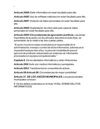 ”
Artículo 269D: Daño Informático sin estar facultado para ello.
Artículo 269E: Uso de software malicioso sin estar facultado para ello.
Artículo 269F: Violación de datos personales sin estar facultado para
ello.
Artículo 269G: Suplantación de sitios web para capturar datos
personales sin estar facultado para ello.
Artículo 269H: Circunstancias de agravación punitivas. Las penas
imponibles de acuerdo con los artículos descritos en este título, se
aumentarán de la mitad a las tres cuartas partes.
“Si quien incurre en estas conductases el responsable de la
administración,manejoo control de dicha información,ademásse le
impondrá hasta portres años,la pena de inhabilitación para el
ejercicio de profesión relacionadacon sistemas de información
procesadacon equiposcomputacionales.”
Capítulo II. De los atentados informáticos y otras infracciones
Artículo 269I: Hurto por medios informáticos y semejantes.
Artículo 269J: Transferenciano consentida de activos.
Artículo 58 Artículo58: Circunstancias de mayor punibilidad
Artículo 37. DE LOS JUECES MUNICIPALES. Los jueces penales
municipales conocen:
6. De los delitos contenidos en el título VII Bis. SOBRE DELITOS
INFORMATICOS
 