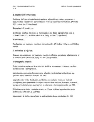 Erick Eduardo Jiménez González ING: EN Gestión Empresarial 
7 “B” 
Sabotajes informáticos: 
Delito de daños mediante la destrucción o alteración de datos, programas o 
documentos electrónicos contenidos en redes o sistemas informáticos. (Artículo 
263 y otros del Código Penal) 
Fraudes informáticos: 
Delitos de estafa a través de la manipulación de datos o programas para la 
obtención de un lucro ilícito. (Artículos 248 y ss. del Código Penal) 
Amenazas: 
Realizadas por cualquier medio de comunicación. (Artículos 169 y ss. del Código 
Penal) 
Calumnias e injurias: 
Cuando se propaguen por cualquier medio de eficacia semejante a la imprenta o 
la radiodifusión. (Artículos 205 y ss. del Código Penal) 
Pornografía infantil: 
Entre los delitos relativos a la prostitución al utilizar a menores o incapaces con fines 
exhibicionistas o pornográficos. 
La inducción, promoción, favorecimiento o facilita miento de la prostitución de una 
persona menor de edad o incapaz. (Art 187) 
La producción, venta, distribución, exhibición, por cualquier medio, de material 
pornográfico en cuya elaboración hayan sido utilizados menores de edad o incapaces, 
aunque el material tuviere su origen en el extranjero o fuere desconocido. (Art 189) 
El facilita miento de las conductas anteriores (El que facilitare la producción, venta, 
distribución, exhibición...). (Art 189) 
La posesión de dicho material para la realización de dichas conductas. (Art 189) 
 