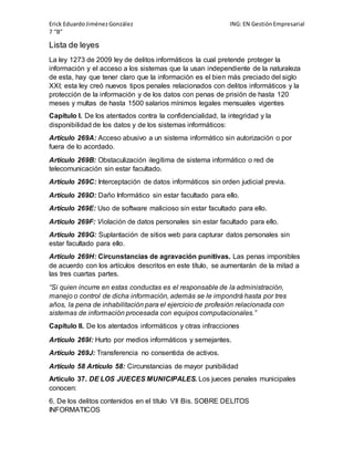 Erick Eduardo Jiménez González ING: EN Gestión Empresarial 
7 “B” 
Lista de leyes 
La ley 1273 de 2009 ley de delitos informáticos la cual pretende proteger la 
información y el acceso a los sistemas que la usan independiente de la naturaleza 
de esta, hay que tener claro que la información es el bien más preciado del siglo 
XXI; esta ley creó nuevos tipos penales relacionados con delitos informáticos y la 
protección de la información y de los datos con penas de prisión de hasta 120 
meses y multas de hasta 1500 salarios mínimos legales mensuales vigentes 
Capítulo I. De los atentados contra la confidencialidad, la integridad y la 
disponibilidad de los datos y de los sistemas informáticos: 
Artículo 269A: Acceso abusivo a un sistema informático sin autorización o por 
fuera de lo acordado. 
Artículo 269B: Obstaculización ilegítima de sistema informático o red de 
telecomunicación sin estar facultado. 
Artículo 269C: Interceptación de datos informáticos sin orden judicial previa. 
Artículo 269D: Daño Informático sin estar facultado para ello. 
Artículo 269E: Uso de software malicioso sin estar facultado para ello. 
Artículo 269F: Violación de datos personales sin estar facultado para ello. 
Artículo 269G: Suplantación de sitios web para capturar datos personales sin 
estar facultado para ello. 
Artículo 269H: Circunstancias de agravación punitivas. Las penas imponibles 
de acuerdo con los artículos descritos en este título, se aumentarán de la mitad a 
las tres cuartas partes. 
“Si quien incurre en estas conductas es el responsable de la administración, 
manejo o control de dicha información, además se le impondrá hasta por tres 
años, la pena de inhabilitación para el ejercicio de profesión relacionada con 
sistemas de información procesada con equipos computacionales.” 
Capítulo II. De los atentados informáticos y otras infracciones 
Artículo 269I: Hurto por medios informáticos y semejantes. 
Artículo 269J: Transferencia no consentida de activos. 
Artículo 58 Artículo 58: Circunstancias de mayor punibilidad 
Artículo 37. DE LOS JUECES MUNICIPALES. Los jueces penales municipales 
conocen: 
6. De los delitos contenidos en el título VII Bis. SOBRE DELITOS 
INFORMATICOS 
