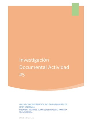 Investigación
Documental Actividad
#5
LEGISLACIÓNINFORMÁTICA, DELITOS INFORMÁTICOS,
LEYES Y NORMAS.
KASSANDRA MARTINEZ, JAZMIN LÓPEZ VELAZQUEZ Y AMERICA
SELENE HERRERA
UNIDAD 4 | E-Commerce
 