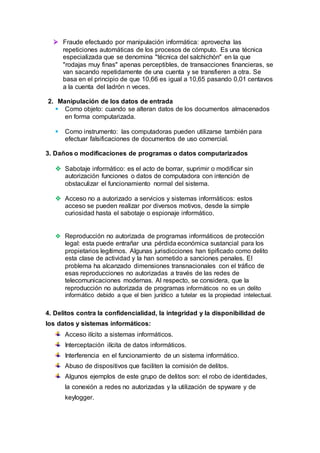  Fraude efectuado por manipulación informática: aprovecha las
repeticiones automáticas de los procesos de cómputo. Es una técnica
especializada que se denomina "técnica del salchichón" en la que
"rodajas muy finas" apenas perceptibles, de transacciones financieras, se
van sacando repetidamente de una cuenta y se transfieren a otra. Se
basa en el principio de que 10,66 es igual a 10,65 pasando 0,01 centavos
a la cuenta del ladrón n veces.
2. Manipulación de los datos de entrada
 Como objeto: cuando se alteran datos de los documentos almacenados
en forma computarizada.
 Como instrumento: las computadoras pueden utilizarse también para
efectuar falsificaciones de documentos de uso comercial.
3. Daños o modificaciones de programas o datos computarizados
 Sabotaje informático: es el acto de borrar, suprimir o modificar sin
autorización funciones o datos de computadora con intención de
obstaculizar el funcionamiento normal del sistema.
 Acceso no a autorizado a servicios y sistemas informáticos: estos
acceso se pueden realizar por diversos motivos, desde la simple
curiosidad hasta el sabotaje o espionaje informático.
 Reproducción no autorizada de programas informáticos de protección
legal: esta puede entrañar una pérdida económica sustancial para los
propietarios legítimos. Algunas jurisdicciones han tipificado como delito
esta clase de actividad y la han sometido a sanciones penales. El
problema ha alcanzado dimensiones transnacionales con el tráfico de
esas reproducciones no autorizadas a través de las redes de
telecomunicaciones modernas. Al respecto, se considera, que la
reproducción no autorizada de programas informáticos no es un delito
informático debido a que el bien jurídico a tutelar es la propiedad intelectual.
4. Delitos contra la confidencialidad, la integridad y la disponibilidad de
los datos y sistemas informáticos:
Acceso ilícito a sistemas informáticos.
Interceptación ilícita de datos informáticos.
Interferencia en el funcionamiento de un sistema informático.
Abuso de dispositivos que faciliten la comisión de delitos.
Algunos ejemplos de este grupo de delitos son: el robo de identidades,
la conexión a redes no autorizadas y la utilización de spyware y de
keylogger.
 