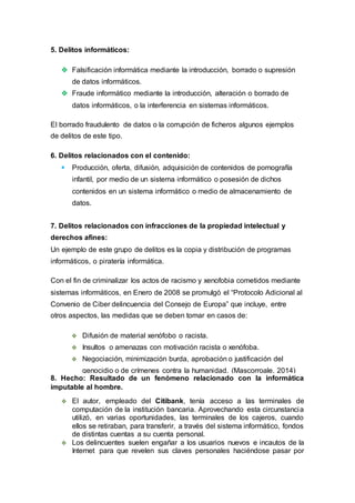 5. Delitos informáticos:
 Falsificación informática mediante la introducción, borrado o supresión
de datos informáticos.
 Fraude informático mediante la introducción, alteración o borrado de
datos informáticos, o la interferencia en sistemas informáticos.
El borrado fraudulento de datos o la corrupción de ficheros algunos ejemplos
de delitos de este tipo.
6. Delitos relacionados con el contenido:
 Producción, oferta, difusión, adquisición de contenidos de pornografía
infantil, por medio de un sistema informático o posesión de dichos
contenidos en un sistema informático o medio de almacenamiento de
datos.
7. Delitos relacionados con infracciones de la propiedad intelectual y
derechos afines:
Un ejemplo de este grupo de delitos es la copia y distribución de programas
informáticos, o piratería informática.
Con el fin de criminalizar los actos de racismo y xenofobia cometidos mediante
sistemas informáticos, en Enero de 2008 se promulgó el “Protocolo Adicional al
Convenio de Ciber delincuencia del Consejo de Europa” que incluye, entre
otros aspectos, las medidas que se deben tomar en casos de:
 Difusión de material xenófobo o racista.
 Insultos o amenazas con motivación racista o xenófoba.
 Negociación, minimización burda, aprobación o justificación del
genocidio o de crímenes contra la humanidad. (Mascorroale, 2014)
8. Hecho: Resultado de un fenómeno relacionado con la informática
imputable al hombre.
 El autor, empleado del Citibank, tenía acceso a las terminales de
computación de la institución bancaria. Aprovechando esta circunstancia
utilizó, en varias oportunidades, las terminales de los cajeros, cuando
ellos se retiraban, para transferir, a través del sistema informático, fondos
de distintas cuentas a su cuenta personal.
 Los delincuentes suelen engañar a los usuarios nuevos e incautos de la
Internet para que revelen sus claves personales haciéndose pasar por
 