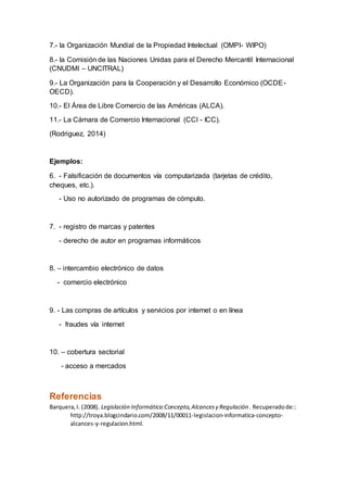 7.- la Organización Mundial de la Propiedad Intelectual (OMPI- WIPO)
8.- la Comisión de las Naciones Unidas para el Derecho Mercantil Internacional
(CNUDMI – UNCITRAL)
9.- La Organización para la Cooperación y el Desarrollo Económico (OCDE-
OECD).
10.- El Área de Libre Comercio de las Américas (ALCA).
11.- La Cámara de Comercio Internacional (CCI - ICC).
(Rodriguez, 2014)
Ejemplos:
6. - Falsificación de documentos vía computarizada (tarjetas de crédito,
cheques, etc.).
- Uso no autorizado de programas de cómputo.
7. - registro de marcas y patentes
- derecho de autor en programas informáticos
8. – intercambio electrónico de datos
- comercio electrónico
9. - Las compras de artículos y servicios por internet o en línea
- fraudes vía internet
10. – cobertura sectorial
- acceso a mercados
Referencias
Barquera,I. (2008). Legislación Informática:Concepto,Alcancesy Regulación . Recuperadode::
http://troya.blogcindario.com/2008/11/00011-legislacion-informatica-concepto-
alcances-y-regulacion.html.
 