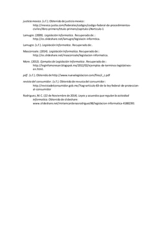 justicia mexico.(s.f.).Obtenidode justiciomexico:
http://mexico.justia.com/federales/codigos/codigo-federal-de-procedimientos-
civiles/libro-primero/titulo-primero/capitulo-i/#articulo-1
Lamugre.(2009). Legislación Informatica . Recuperadode::
http://es.slideshare.net/lamugre/legislacin-informtica.
Lamugre.(s.f.). Legislación Informatica . Recuperadode:.
Mascorroale.(2014). Legislación Informatica. Recuperadode::
http://es.slideshare.net/mascorroale/legislacion-informatica.
More. (2012). Ejemplosde Legislación Informatica . Recuperadode::
http://leginfomoresan.blogspot.mx/2012/02/ejemplos-de-terminos-legislativos-
en.html.
pdf . (s.f.).Obtenidode http://www.nuevalegislacion.com/files/c_c.pdf
revistadel consumidor .(s.f.).Obtenidode revustadel consumidor:
http://revistadelconsumidor.gob.mx/?tag=articulo-83-de-la-ley-federal-de-proteccion-
al-consumidor
Rodriguez,M.C. (22 de Noviembre de 2014). Leyes y acuerdosqueregulan la actividad
informatica.Obtenidode slideshare:
www.slideshare.net/miriamcardenasrodriguez98/legislacion-informatica-41882391
 