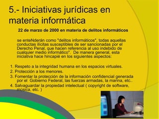 5.- Iniciativas jurídicas en
materia informática
    22 de marzo de 2000 en materia de delitos informáticos

   se enteNderán como "delitos informáticos", todas aquellas
   conductas ilícitas susceptibles de ser sancionadas por el
   Derecho Penal, que hacen referencia al uso indebido de
   cualquier medio informático". De manera general, esta
   iniciativa hace hincapié en los siguientes aspectos:

1. Respeto a la integridad humana en los espacios virtuales.
2. Protección a los menores.
3. Fomentar la protección de la información confidencial generada
    por el Gobierno Federal, las fuerzas armadas, la marina, etc..
4. Salvaguardar la propiedad intelectual ( copyright de software,
    música, etc. )
 