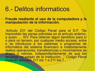 6.- Delitos informaticos
   Fraude mediante el uso de la computadora y la
    manipulación de la información.

     Artículo 231 del Código Penal para el D.F. “Se
    impondrán las penas previstas en el artículo anterior,
    a quien: ... XIV. Para obtener algún beneficio para sí
    o para un tercero, por cualquier medio accese, entre
    o se introduzca a los sistemas o programas de
    informática del sistema financiero e indebidamente
    realice operaciones, transferencias o movimientos de
    dinero o valores, independientemente de que los
    recursos no salgan de la Institución...” Código Penal
    Federal, artículos 211 bis 1 a 211 bis 7 .
 