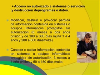 Acceso no autorizado a sistemas o servicios
    y destrucción deprogramas o datos.

   Modificar, destruir o provocar pérdida
    de información contenida en sistemas o
    equipos informáticos protegidos sin
    autorización (6 meses a dos años
    prisión y de 100 a 300 días multa 1 a 4
    años y 200 a 600 díasmulta)

   Conocer o copiar información contenida
    en sistemas o equipos informáticos
    protegidos sin autorización, 3 meses a
    1 año prisión y 50 a 150 días multa.
 