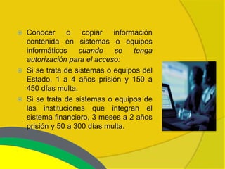    Conocer      o   copiar   información
    contenida en sistemas o equipos
    informáticos    cuando    se    tenga
    autorización para el acceso:
   Si se trata de sistemas o equipos del
    Estado, 1 a 4 años prisión y 150 a
    450 días multa.
   Si se trata de sistemas o equipos de
    las instituciones que integran el
    sistema financiero, 3 meses a 2 años
    prisión y 50 a 300 días multa.
 