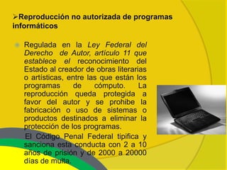 Reproducción no autorizada de programas
informáticos

   Regulada en la Ley Federal del
    Derecho de Autor, artículo 11 que
    establece el reconocimiento del
    Estado al creador de obras literarias
    o artísticas, entre las que están los
    programas       de    cómputo.     La
    reproducción queda protegida a
    favor del autor y se prohibe la
    fabricación o uso de sistemas o
    productos destinados a eliminar la
    protección de los programas.
    El Código Penal Federal tipifica y
    sanciona esta conducta con 2 a 10
    años de prisión y de 2000 a 20000
    días de multa.
 