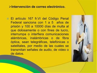 Intervención de correo electrónico.


   El artículo 167 fr.VI del Código Penal
    Federal sanciona con 1 a 5 años de
    prisión y 100 a 10000 días de multa al
    que dolosamente o con fines de lucro,
    interrumpa o interfiera comunicaciones
    alámbricas, inalámbricas o de fibra
    óptica, sean telegráficas, telefónicas o
    satelitales, por medio de las cuales se
    transmitan señales de audio, de video o
    de datos.
 