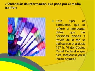 Obtención de información que pasa por el medio
(sniffer)



                                Este       tipo       de
                                 conductas, que se
                                 refiere a interceptar
                                 datos      que       las
                                 personas envían a
                                 través de la red se
                                 tipifican en el artículo
                                 167 fr. VI del Código
                                 Penal Federal a que
                                 hice referencia en el
                                 inciso anterior.
 