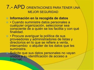 7.- APD ORIENTACIONES PARA TENER UNA
                MEJOR SEGURIDAD

   Información en la recogida de datos
   • Cuando suministre datos personales a
    cualquier organización, seleccionar sea
    consciente de a quién se los facilita y con qué
    finalidad.
   • Procure averiguar la política de sus
    proveedores y administradores de listas y
    directorios en lo que se refiere a venta,
    intercambio o alquiler de los datos que les
    suministra.
   Solicite que sus datos personales no vayan
    unidos a su identificación de acceso a
    Internet.
 