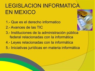 LEGISLACION INFORMATICA
EN MEXICO
1.- Que es el derecho informatico
2.- Avances de las TIC
3.- Instituciones de la administración pública
   federal relacionadas con la informática
4.- Leyes relacionadas con la informática
5.- Iniciativas jurídicas en materia informática
 
