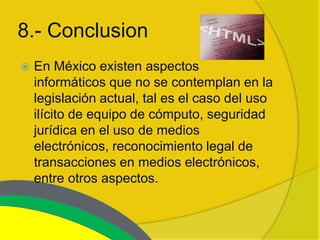 8.- Conclusion
   En México existen aspectos
    informáticos que no se contemplan en la
    legislación actual, tal es el caso del uso
    ilícito de equipo de cómputo, seguridad
    jurídica en el uso de medios
    electrónicos, reconocimiento legal de
    transacciones en medios electrónicos,
    entre otros aspectos.
 