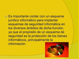    Es importante contar con un esquema
    jurídico informático para implantar
    esquemas de seguridad informática en
    los diversos ámbitos de dicha función,
    ya que el propósito de un esquema de
    seguridad es la protección de los bienes
    informáticos, principalmente la
    información
 