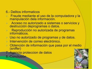 6.- Delitos informaticos
 Fraude mediante el uso de la computadora y la
   manipulación dela información.
 Acceso no autorizado a sistemas o servicios y
   destrucción deprogramas o datos.
 Reproducción no autorizada de programas
   informáticos.
 Uso no autorizado de programas y de datos.
 Intervención de correo electrónico.
 Obtención de información que pasa por el medio
   (sniffer)
7.-Agencia proteccion de datos
8.-Conclusión
 