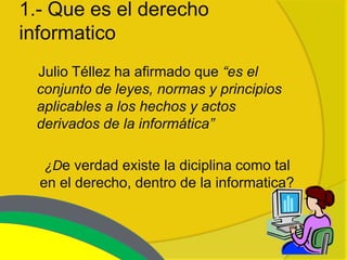 1.- Que es el derecho
informatico
 Julio Téllez ha afirmado que “es el
 conjunto de leyes, normas y principios
 aplicables a los hechos y actos
 derivados de la informática”

  ¿De verdad existe la diciplina como tal
  en el derecho, dentro de la informatica?
 