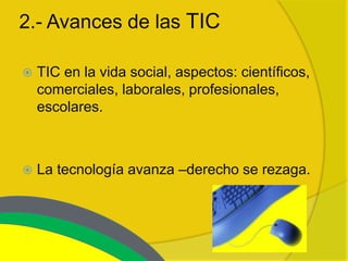 2.- Avances de las TIC

   TIC en la vida social, aspectos: científicos,
    comerciales, laborales, profesionales,
    escolares.



   La tecnología avanza –derecho se rezaga.
 