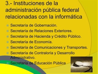 3.- Instituciones de la
administración pública federal
relacionadas con la informática
   Secretaría de Gobernación.
   Secretaría de Relaciones Exteriores.
   Secretaría de Hacienda y Crédito Público.
   Secretaría de Economía.
   Secretaría de Comunicaciones y Transportes.
   Secretaría de Contraloría y Desarrollo
    Administrativo.
   Secretaría de Educación Pública
 