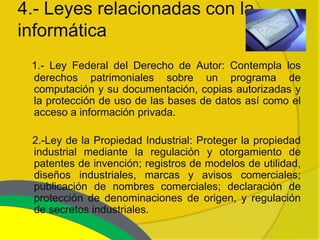 4.- Leyes relacionadas con la
informática
 1.- Ley Federal del Derecho de Autor: Contempla los
 derechos patrimoniales sobre un programa de
 computación y su documentación, copias autorizadas y
 la protección de uso de las bases de datos así como el
 acceso a información privada.

 2.-Ley de la Propiedad Industrial: Proteger la propiedad
 industrial mediante la regulación y otorgamiento de
 patentes de invención; registros de modelos de utilidad,
 diseños industriales, marcas y avisos comerciales;
 publicación de nombres comerciales; declaración de
 protección de denominaciones de origen, y regulación
 de secretos industriales.
 