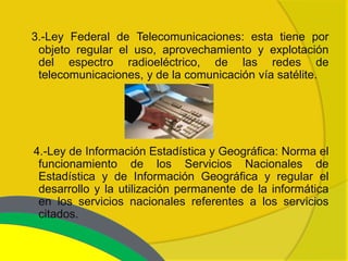 3.-Ley Federal de Telecomunicaciones: esta tiene por
 objeto regular el uso, aprovechamiento y explotación
 del espectro radioeléctrico, de las redes de
 telecomunicaciones, y de la comunicación vía satélite.




4.-Ley de Información Estadística y Geográfica: Norma el
 funcionamiento de los Servicios Nacionales de
 Estadística y de Información Geográfica y regular el
 desarrollo y la utilización permanente de la informática
 en los servicios nacionales referentes a los servicios
 citados.
 