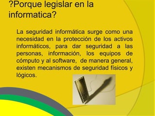 ?Porque legislar en la
informatica?
  La seguridad informática surge como una
  necesidad en la protección de los activos
  informáticos, para dar seguridad a las
  personas, información, los equipos de
  cómputo y al software, de manera general,
  existen mecanismos de seguridad físicos y
  lógicos.
 