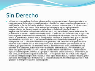 Sin Derecho 
 .- Use o entre a una base de datos, sistemas de computadoras o red de computadoras o a 
cualquier parte de la misma, con el propósito de diseñar, ejecutar o alterar un esquema o 
artificio con el fin de defraudar, obtener dinero, bienes o información; o´II.- Intercepte, 
interfiera, reciba, use, altere, dañe o destruya un soporte lógico o programa de 
computadora o los datos contenidos en la misma, en la base, sistemas o red. Al 
responsable del delito informático se le impondrá una pena de seis meses a dos años de 
prisión o de noventa a trescientos días de multa. En el caso particular que nos ocupa cabe 
señalar que en Sinaloa se ha contemplado al delito informático como uno de los delitos 
contra el patrimonio, siendo este el bien jurídico tutelado. Consideramos que se ubicó el 
delito informático bajo esta clasificación dada la naturaleza de los derechos que se 
transgreden con la comisión de estos ilícito, pero a su vez, cabe destacar que los delitos 
informáticos van más allá de una simple violación a los derechos patrimoniales de las 
víctimas, ya que debido a las diferentes formas de comisión de éstos, no solamente se 
lesionan esos derechos, sino otros como el derecho a la intimidad. Por lo anterior, es 
necesario que en nuestro Estado, también exista una conciencia sobre la necesidad de 
legislar en este aspecto, creando el tipo penal adecuado a estas conductas antisociales, lo 
cual sería, un freno eficaz para su comisión. Tal vez porque aún no se han visto en gran 
escala los estragos que pueden ocasionar estos tipos de conductas, y porque mucha gente 
aún no se ha incorporado al mundo de la telecomunicación, nuestros legisladores se han 
quedado al margen en cuanto a este aspecto 
 