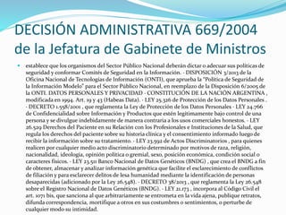 DECISIÓN ADMINISTRATIVA 669/2004 
de la Jefatura de Gabinete de Ministros 
 establece que los organismos del Sector Público Nacional deberán dictar o adecuar sus políticas de 
seguridad y conformar Comités de Seguridad en la Información. · DISPOSICIÓN 3/2013 de la 
Oficina Nacional de Tecnologías de Información (ONTI), que aprueba la “Política de Seguridad de 
la Información Modelo” para el Sector Público Nacional, en reemplazo de la Disposición 6/2005 de 
la ONTI. DATOS PERSONALES Y PRIVACIDAD · CONSTITUCIÓN DE LA NACIÓN ARGENTINA , 
modificada en 1994. Art. 19 y 43 (Habeas Data). · LEY 25.326 de Protección de los Datos Personales . 
· DECRETO 1.558/2001 , que reglamenta la Ley de Protección de los Datos Personales · LEY 24.766 
de Confidencialidad sobre Información y Productos que estén legítimamente bajo control de una 
persona y se divulgue indebidamente de manera contraria a los usos comerciales honestos. · LEY 
26.529 Derechos del Paciente en su Relación con los Profesionales e Instituciones de la Salud, que 
regula los derechos del paciente sobre su historia clínica y el consentimiento informado luego de 
recibir la información sobre su tratamiento. · LEY 23.592 de Actos Discriminatorios , para quienes 
realicen por cualquier medio acto discriminatorio determinado por motivos de raza, religión, 
nacionalidad, ideología, opinión política o gremial, sexo, posición económica, condición social o 
caracteres físicos. · LEY 23.511 Banco Nacional de Datos Genéticos (BNDG) , que crea el BNDG a fin 
de obtener, almacenar y analizar información genética que facilite el esclarecimiento de conflictos 
de filiación y para esclarecer delitos de lesa humanidad mediante la identificación de personas 
desaparecidas (adicionado por la Ley 26.548). · DECRETO 38/2013 , que reglamenta la Ley 26.548 
sobre el Registro Nacional de Datos Genéticos (BNDG). · LEY 21.173 , incorpora al Código Civil el 
art. 1071 bis, que sanciona al que arbitrariamente se entrometa en la vida ajena, publique retratos, 
difunda correspondencia, mortifique a otros en sus costumbres o sentimientos, o perturbe de 
cualquier modo su intimidad. 
 