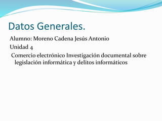 Datos Generales. 
Alumno: Moreno Cadena Jesús Antonio 
Unidad 4 
Comercio electrónico Investigación documental sobre 
legislación informática y delitos informáticos 
