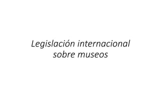 Legislación internacional
sobre museos
 