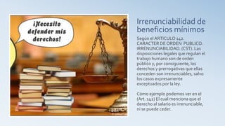 Irrenunciabilidad de
beneficios mínimos
Según el ARTICULO 142.
CARACTER DE ORDEN PUBLICO.
IRRENUNCIABILIDAD. (CST). Las
disposiciones legales que regulan el
trabajo humano son de orden
público y, por consiguiente, los
derechos y prerrogativas que ellas
conceden son irrenunciables, salvo
los casos expresamente
exceptuados por la ley.
Cómo ejemplo podemos ver en el
(Art. 142) El cual menciona que el
derecho al salario es irrenunciable,
ni se puede ceder.
 
