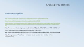 -http://copaso.upbbga.edu.co/legislacion/Codigo%20Sustantivo%20del%20trabajo.pdf
-http://www.alcaldiabogota.gov.co/sisjur/normas/Norma1.jsp?i=33104
http://repository.ucatolica.edu.co/bitstream/10983/9999/4/Art%C3%ADculo.%20Principios%20m%C3%ADnim
os%20fundamentales%20de%20los%20trabajadores%20en%20Colombia%20balance%20de%20las%20precisi.
pdf
-http://www.corteconstitucional.gov.co/inicio/Constitucion%20politica%20de%20Colombia%20-%202015.pdf
-http://www.corteconstitucional.gov.co/RELATORIA/2014/T-176A-14.htm
-http://www.ilo.org/dyn/travail/docs/1501/CODIGO%20SUSTANTIVO%20DEL%20TRABAJO%20concordado.pdf
-http://www.gerencie.com/conciliacion-y-transaccion-laboral-no-aplica-sobre-derechos-ciertos-e-
indiscutibles.html
Informe Bibliográfico
Gracias por su atención.
 