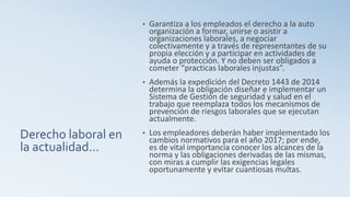 Derecho laboral en
la actualidad…
• Garantiza a los empleados el derecho a la auto
organización a formar, unirse o asistir a
organizaciones laborales, a negociar
colectivamente y a través de representantes de su
propia elección y a participar en actividades de
ayuda o protección. Y no deben ser obligados a
cometer “practicas laborales injustas”.
• Además la expedición del Decreto 1443 de 2014
determina la obligación diseñar e implementar un
Sistema de Gestión de seguridad y salud en el
trabajo que reemplaza todos los mecanismos de
prevención de riesgos laborales que se ejecutan
actualmente.
• Los empleadores deberán haber implementado los
cambios normativos para el año 2017; por ende,
es de vital importancia conocer los alcances de la
norma y las obligaciones derivadas de las mismas,
con miras a cumplir las exigencias legales
oportunamente y evitar cuantiosas multas.
 