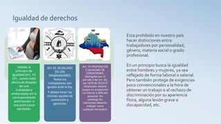 Igualdad de derechos
Esta prohibido en nuestro país
hacer distinciones entra
trabajadores por personalidad,
género, materia social o grado
profesional.
En un principio busca la igualdad
entre hombres y mujeres, ya sea
reflejado de forma laboral o salarial.
Pero también protege de exigencias
poco convencionales a la hora de
obtener un trabajo o al rechazo de
discriminación por su apariencia
física, alguna lesión grave o
discapacidad, etc.
Debido al
principio de
igualdad (Art. 13
CP) , carece todo
efecto de despido
de una
trabajadora
embarazada sin la
correspondiente
autorización o
una justa causa
aprobada.
Art 10. IGUALDAD
DE LOS
TRABAJADORES.
Todos los
trabajadores son
iguales ante la ley.
Y deben tener las
mismas ayudas de
protección y
garantías
Art. 74 PROPORCIÓN
E IGUALDAD DE
CONDICIONES.
(Derogado por el
párrafo 3 del art. 65,
Ley 1429 de 2010) El
empleador deberá
ocupar en proporción
no inferior a 90% del
personal. Sin
embargo los
nacionales deberán
trabajar como
cualquier extranjero.
 