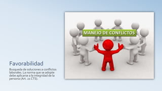 Favorabilidad
Busqueda de soluciones a conflictos
laborales. La norma que se adopte
debe aplicarse a la integridad de la
persona (Art. 21 CTS).
 