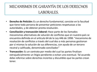 MECANISMOS DE GARANTÍA DE LOS DERECHOS
LABORALES.
• Derecho de Petición: Es un derecho fundamental, consiste en la facultad
que tiene toda persona de presentar peticiones respetuosas a las
autoridades, y de obtener pronta resolución.
• Conciliación y transacción laboral: Hace parte de los llamados
mecanismos alternativos de solución de conflictos que en nuestro país se
encuentra definida en el artículo 64 de la Ley 446 de 1998: “mecanismo de
resolución de conflictos a través del cual dos o más personas gestionan
por sí mismas la solución de sus diferencias, con ayuda de un tercero
neutral y calificado, denominado conciliador.”
• Transacción: Es un contrato por medio del cual las partes finalizan
extrajudicialmente un litigio pendiente o evitan uno eventual. Tal acuerdo
debe referirse sobre derechos inciertos y discutibles que las partes crean
tener.
 