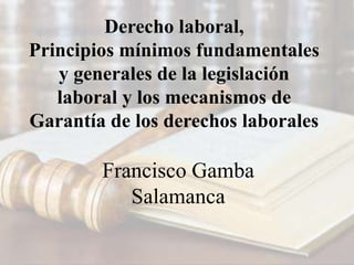 Derecho laboral,
Principios mínimos fundamentales
y generales de la legislación
laboral y los mecanismos de
Garantía de los derechos laborales
Francisco Gamba
Salamanca
 
