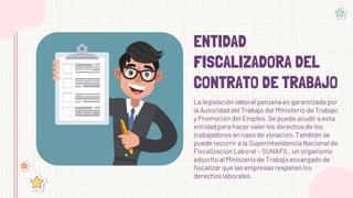ENTIDAD
FISCALIZADORA DEL
CONTRATO DE TRABAJO
La legislación laboral peruana es garantizada por
la Autoridad del Trabajo del Ministerio de Trabajo
y Promoción del Empleo. Se puede acudir a esta
entidad para hacer valer los derechos de los
trabajadores en caso de violación. También se
puede recurrir a la Superintendencia Nacional de
Fiscalización Laboral – SUNAFIL, un organismo
adscrito al Ministerio de Trabajo encargado de
fiscalizar que las empresas respeten los
derechos laborales.
 