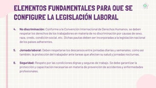 ELEMENTOS FUNDAMENTALES PARA QUE SE
CONFIGURE LA LEGISLACIÓN LABORAL
No discriminación: Conforme a la Convención Internacional de Derechos Humanos, se deben
respetar los derechos de los trabajadores en materia de no discriminación por causas de sexo,
raza, credo, condición social, etc. Dichas pautas deben ser incorporadas a la legislación nacional
de los países adherentes.
Jornada laboral: Deben respetarse los descansos entre jornadas diarias y semanales; como así
también, la protección del trabajador ante tareas que afecten su salud y jornadas nocturnas.
Seguridad: Respeto por las condiciones dignas y seguras de trabajo. Se debe garantizar la
protección y capacitación necesarias en materia de prevención de accidentes y enfermedades
profesionales.
4.
5.
6.
 