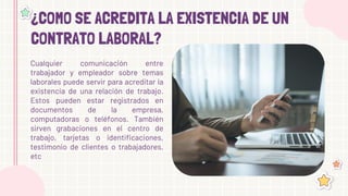 ¿COMO SE ACREDITA LA EXISTENCIA DE UN
CONTRATO LABORAL?
Cualquier comunicación entre
trabajador y empleador sobre temas
laborales puede servir para acreditar la
existencia de una relación de trabajo.
Estos pueden estar registrados en
documentos de la empresa,
computadoras o teléfonos. También
sirven grabaciones en el centro de
trabajo, tarjetas o identificaciones,
testimonio de clientes o trabajadores,
etc
 