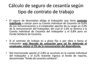 Cálculo de seguro de cesantía según
      tipo de contrato de trabajo
• El seguro de desempleo obliga al trabajador que tiene contrato
  indefinido a cotizar para su Cuenta Individual de Cesantía un 0,6%
  de sus remuneraciones y el empleador aportar de su cargo un 2,4%
  de la remuneración del trabajador, del cual el 1,6% se destina a la
  Cuenta Individual de Cesantía del trabajador y el 0,8% para un
  Fondo Solidario de Cesantía.

• Si el contrato de trabajo es a plazo fijo o por obra o faena el
  trabajador está liberado de cotización para tal fin debiendo el
  empleador cotizar el 3% de la remuneración del dependiente.

• Del mencionado aporte el 2,8% se acumula en la cuenta individual
  del trabajador y el 0,2% restante ingresa al fondo de reparto,
  denominado "fondo de cesantía solidario".
 