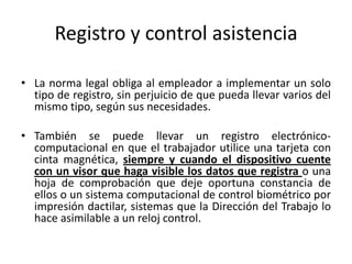 Registro y control asistencia

• La norma legal obliga al empleador a implementar un solo
  tipo de registro, sin perjuicio de que pueda llevar varios del
  mismo tipo, según sus necesidades.

• También se puede llevar un registro electrónico-
  computacional en que el trabajador utilice una tarjeta con
  cinta magnética, siempre y cuando el dispositivo cuente
  con un visor que haga visible los datos que registra o una
  hoja de comprobación que deje oportuna constancia de
  ellos o un sistema computacional de control biométrico por
  impresión dactilar, sistemas que la Dirección del Trabajo lo
  hace asimilable a un reloj control.
 