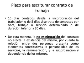 Plazo para escriturar contrato de
                 trabajo
• 15 días contados desde la incorporación del
  trabajador, o de 5 días si se trata de contratos por
  obra, trabajo o servicio determinado o de
  duración inferior a 30 días.

• De esta manera, la no escrituración del contrato
  no afecta la existencia del mismo, por cuanto la
  relación entre dos personas presenta como
  elementos constitutivos la personalidad de los
  servicios, la remuneración, y la subordinación y
  dependencia de los mismos.
 