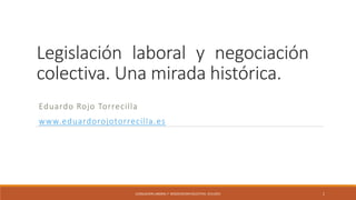 Legislación laboral y negociación
colectiva. Una mirada histórica.
Eduardo Rojo Torrecilla
www.eduardorojotorrecilla.es
LEGISLACION LABORAL Y NEGOCIACION COLECTIVA. 10.6.2015 1
 