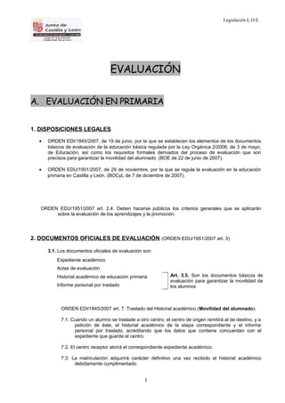 Legislación L.O.E.
EVALUACIÓN
A. EVALUACIÓN EN PRIMARIA
1. DISPOSICIONES LEGALES
• ORDEN EDI/1845/2007, de 19 de junio, por la que se establecen los elementos de los documentos
básicos de evaluación de la educación básica regulada por la Ley Orgánica 2/2006, de 3 de mayo,
de Educación, así como los requisitos formales derivados del proceso de evaluación que son
precisos para garantizar la movilidad del alumnado. (BOE de 22 de junio de 2007).
• ORDEN EDU/1951/2007, de 29 de noviembre, por la que se regula la evaluación en la educación
primaria en Castilla y León. (BOCyL de 7 de diciembre de 2007).
ORDEN EDU/1951/2007 art. 2.4. Deben hacerse públicos los criterios generales que se aplicarán
sobre la evaluación de los aprendizajes y la promoción.
2. DOCUMENTOS OFICIALES DE EVALUACIÓN (ORDEN EDU/1951/2007 art. 3)
3.1. Los documentos oficiales de evaluación son:
Expediente académico
Actas de evaluación
Historial académico de educación primaria
Informe personal por traslado
Art. 3.5. Son los documentos básicos de
evaluación para garantizar la movilidad de
los alumnos
ORDEN EDI/1845/2007 art. 7: Traslado del Historial académico (Movilidad del alumnado).
7.1. Cuando un alumno se traslade a otro centro, el centro de origen remitirá al de destino, y a
petición de éste, el historial académico de la etapa correspondiente y el informe
personal por traslado, acreditando que los datos que contiene concuerdan con el
expediente que guarda el centro.
7.2. El centro receptor abrirá el correspondiente expediente académico.
7.3. La matriculación adquirirá carácter definitivo una vez recibido el historial académico
debidamente cumplimentado.
1
 